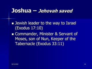 Joshua – Jehovah saved
 Jewish leader to the way to Israel
(Exodus 17:10)
 Commander, Minister & Servant of
Moses, son of Nun, Keeper of the
Tabernacle (Exodus 33:11)
02/11/2018 16
 