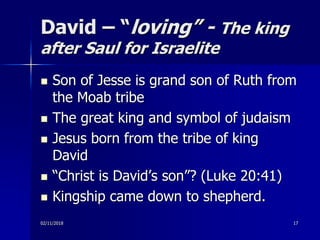 David – “loving” - The king
after Saul for Israelite
 Son of Jesse is grand son of Ruth from
the Moab tribe
 The great king and symbol of judaism
 Jesus born from the tribe of king
David
 “Christ is David’s son”? (Luke 20:41)
 Kingship came down to shepherd.
02/11/2018 17
 