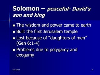 Solomon – peaceful- David's
son and king
 The wisdom and power came to earth
 Built the first Jerusalem temple
 Lost because of “daughters of men”
(Gen 6:1-4)
 Problems due to polygamy and
exogamy
02/11/2018 18
 