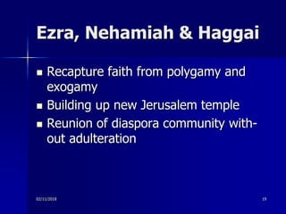 Ezra, Nehamiah & Haggai
 Recapture faith from polygamy and
exogamy
 Building up new Jerusalem temple
 Reunion of diaspora community with-
out adulteration
02/11/2018 19
 