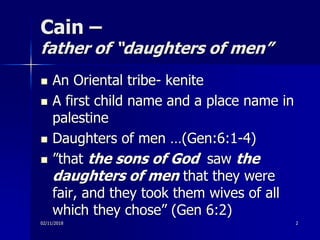 Cain –
father of “daughters of men”
02/11/2018
 An Oriental tribe- kenite
 A first child name and a place name in
palestine
 Daughters of men …(Gen:6:1-4)
 ”that the sons of God saw the
daughters of men that they were
fair, and they took them wives of all
which they chose” (Gen 6:2)
2
 