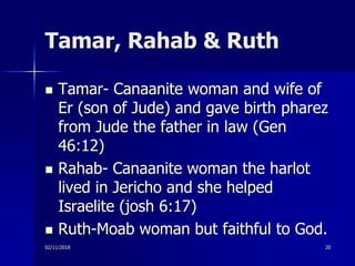 Tamar, Rahab & Ruth
 Tamar- Canaanite woman and wife of
Er (son of Jude) and gave birth pharez
from Jude the father in law (Gen
46:12)
 Rahab- Canaanite woman the harlot
lived in Jericho and she helped
Israelite (josh 6:17)
 Ruth-Moab woman but faithful to God.
02/11/2018 20
 