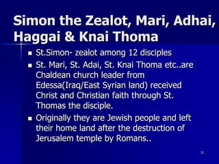 Simon the Zealot, Mari, Adhai,
Haggai & Knai Thoma
 St.Simon- zealot among 12 disciples
 St. Mari, St. Adai, St. Knai Thoma etc..are
Chaldean church leader from
Edessa(Iraq/East Syrian land) received
Christ and Christian faith through St.
Thomas the disciple.
 Originally they are Jewish people and left
their home land after the destruction of
Jerusalem temple by Romans..
21
 