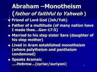 Abraham –Monotheism
(father of faithful to Yahweh )
 Friend of Lord God (Jah/Yah)
 Father of a multitude (of many nation have
I made thee…Gen-17:5)
 Married to his step sister Sara (daughter of
his step mother)
 Lived in Aram established monotheism
(where polytheism and pantheism
condemned)
 Speaks Aramaic
….Hebrew…(syriac/suriyani) 4
 