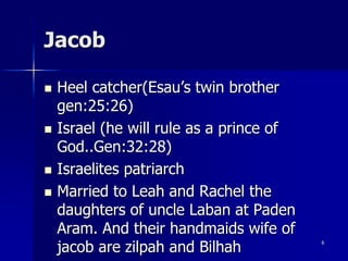Jacob
 Heel catcher(Esau’s twin brother
gen:25:26)
 Israel (he will rule as a prince of
God..Gen:32:28)
 Israelites patriarch
 Married to Leah and Rachel the
daughters of uncle Laban at Paden
Aram. And their handmaids wife of
jacob are zilpah and Bilhah
6
 