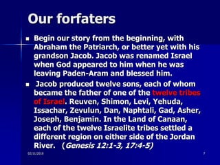 Our forfaters
 Begin our story from the beginning, with
Abraham the Patriarch, or better yet with his
grandson Jacob. Jacob was renamed Israel
when God appeared to him when he was
leaving Paden-Aram and blessed him.
 Jacob produced twelve sons, each of whom
became the father of one of the twelve tribes
of Israel. Reuven, Shimon, Levi, Yehuda,
Issachar, Zevulun, Dan, Naphtali, Gad, Asher,
Joseph, Benjamin. In the Land of Canaan,
each of the twelve Israelite tribes settled a
different region on either side of the Jordan
River. (Genesis 12:1-3, 17:4-5)
02/11/2018 7
 
