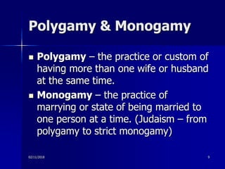 Polygamy & Monogamy
 Polygamy – the practice or custom of
having more than one wife or husband
at the same time.
 Monogamy – the practice of
marrying or state of being married to
one person at a time. (Judaism – from
polygamy to strict monogamy)
02/11/2018 9
 