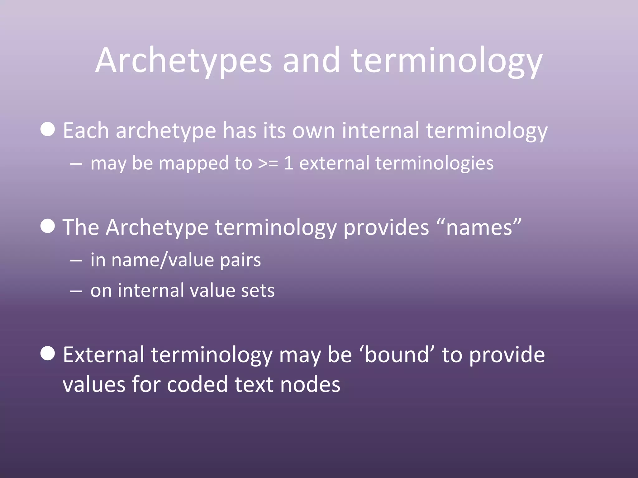 Archetypes and terminology
 Each archetype has its own internal terminology
   – may be mapped to >= 1 external terminologies


 The Archetype terminology provides “names”
   – in name/value pairs 
   – on internal value sets


 External terminology may be ‘bound’ to provide 
  values for coded text nodes
 