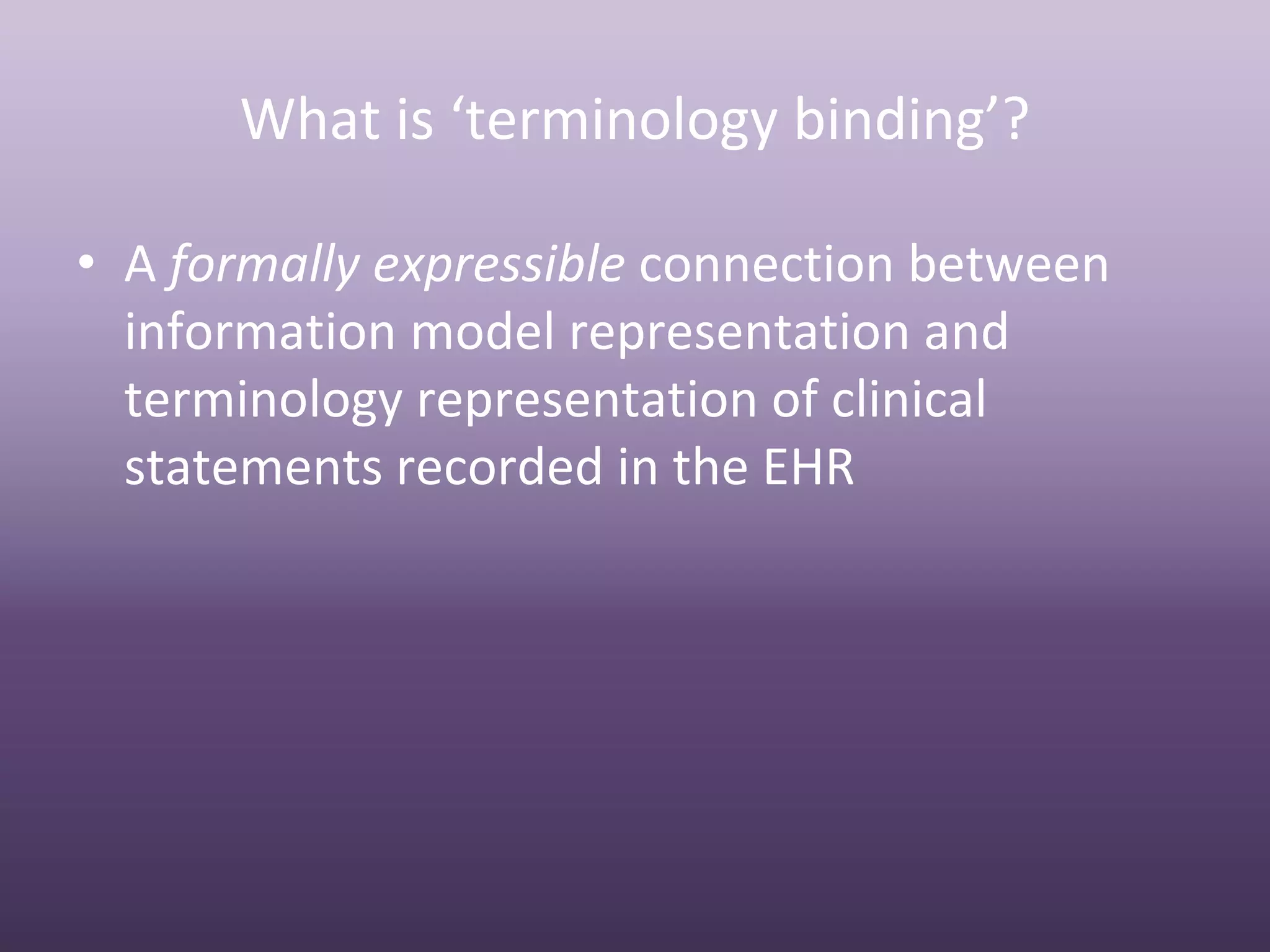 What is ‘terminology binding’?

• A formally expressible connection between 
  information model representation and 
  terminology representation of clinical 
  statements recorded in the EHR
 