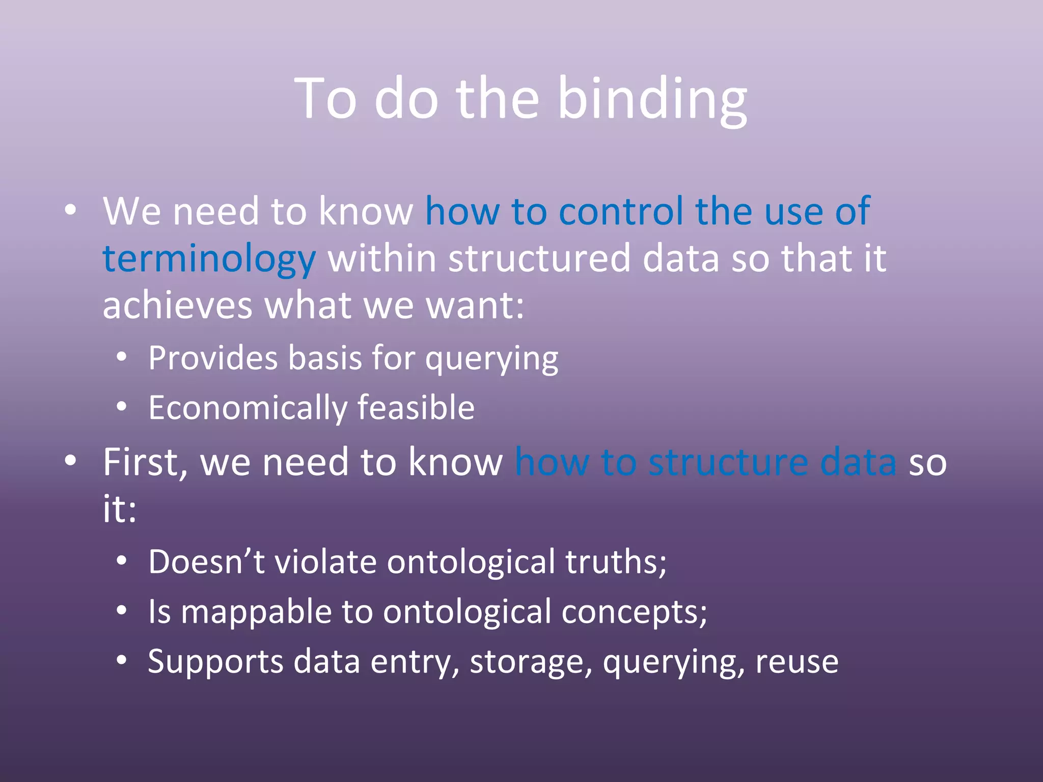 To do the binding 
• We need to know how to control the use of 
  terminology within structured data so that it 
  achieves what we want:
  • Provides basis for querying
  • Economically feasible
• First, we need to know how to structure data so 
  it:
  • Doesn’t violate ontological truths; 
  • Is mappable to ontological concepts;
  • Supports data entry, storage, querying, reuse
 