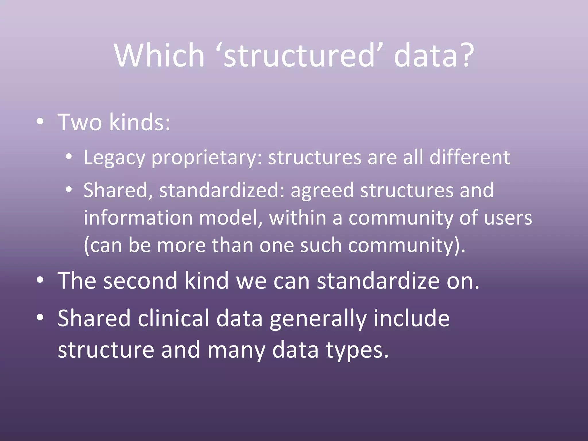 Which ‘structured’ data?
• Two kinds:
  • Legacy proprietary: structures are all different
  • Shared, standardized: agreed structures and 
    information model, within a community of users 
    (can be more than one such community).
• The second kind we can standardize on.
• Shared clinical data generally include 
  structure and many data types.
 
