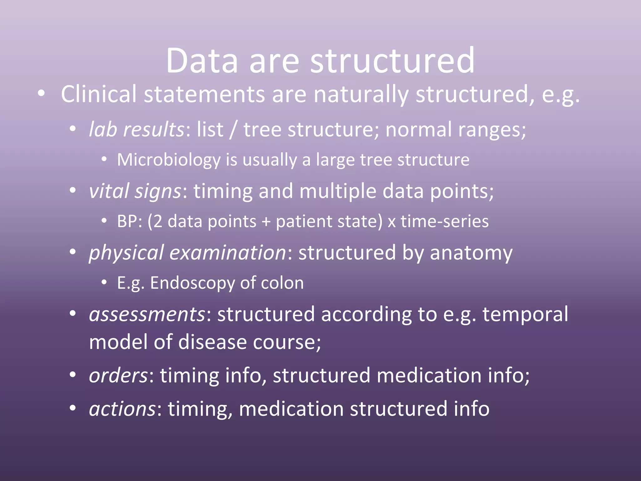 Data are structured
• Clinical statements are naturally structured, e.g.
   • lab results: list / tree structure; normal ranges;
      • Microbiology is usually a large tree structure
   • vital signs: timing and multiple data points;
      • BP: (2 data points + patient state) x time‐series
   • physical examination: structured by anatomy
      • E.g. Endoscopy of colon
   • assessments: structured according to e.g. temporal 
     model of disease course;
   • orders: timing info, structured medication info;
   • actions: timing, medication structured info
 