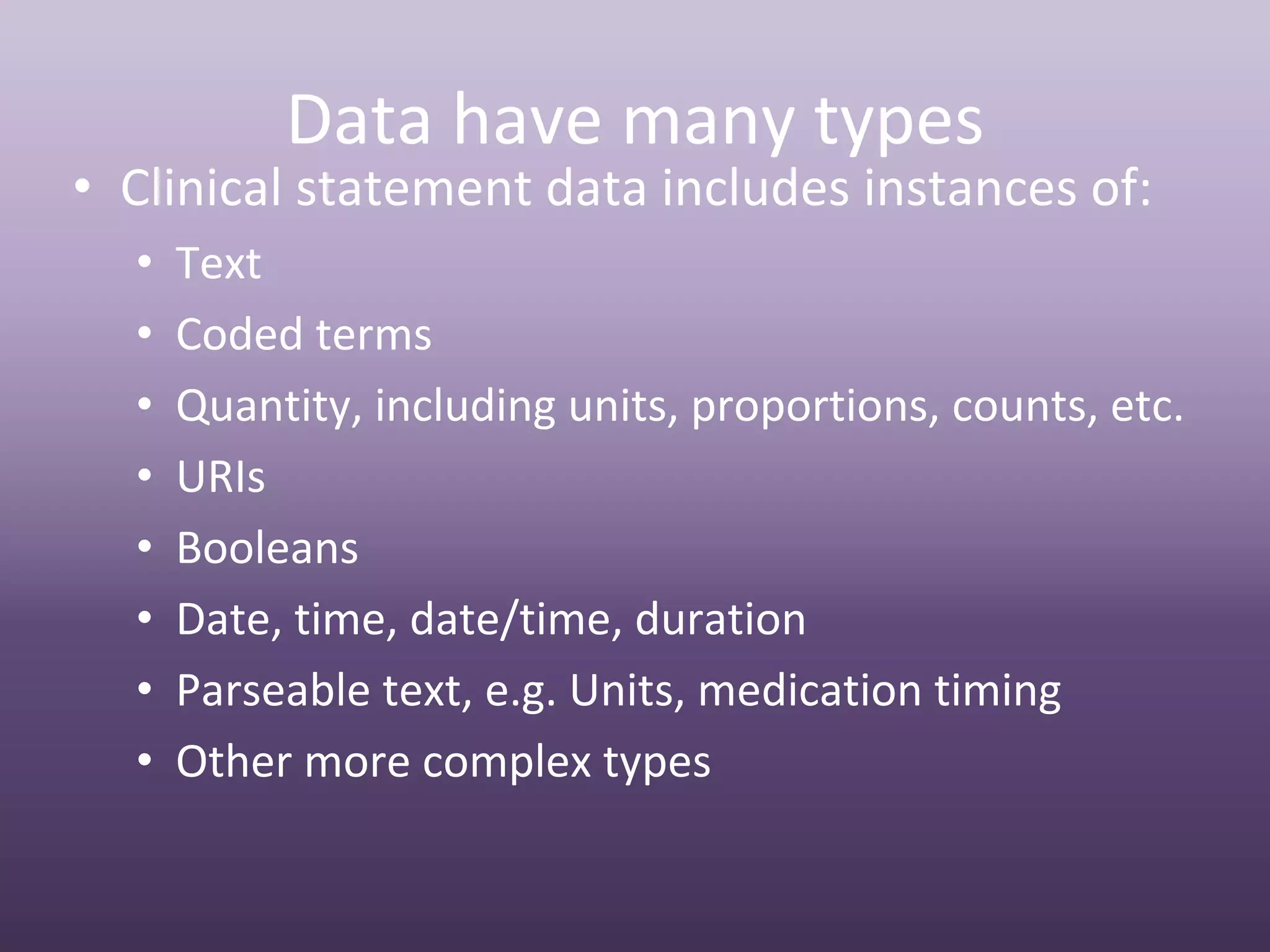 Data have many types
• Clinical statement data includes instances of:
  •   Text
  •   Coded terms
  •   Quantity, including units, proportions, counts, etc.
  •   URIs
  •   Booleans
  •   Date, time, date/time, duration
  •   Parseable text, e.g. Units, medication timing
  •   Other more complex types
 