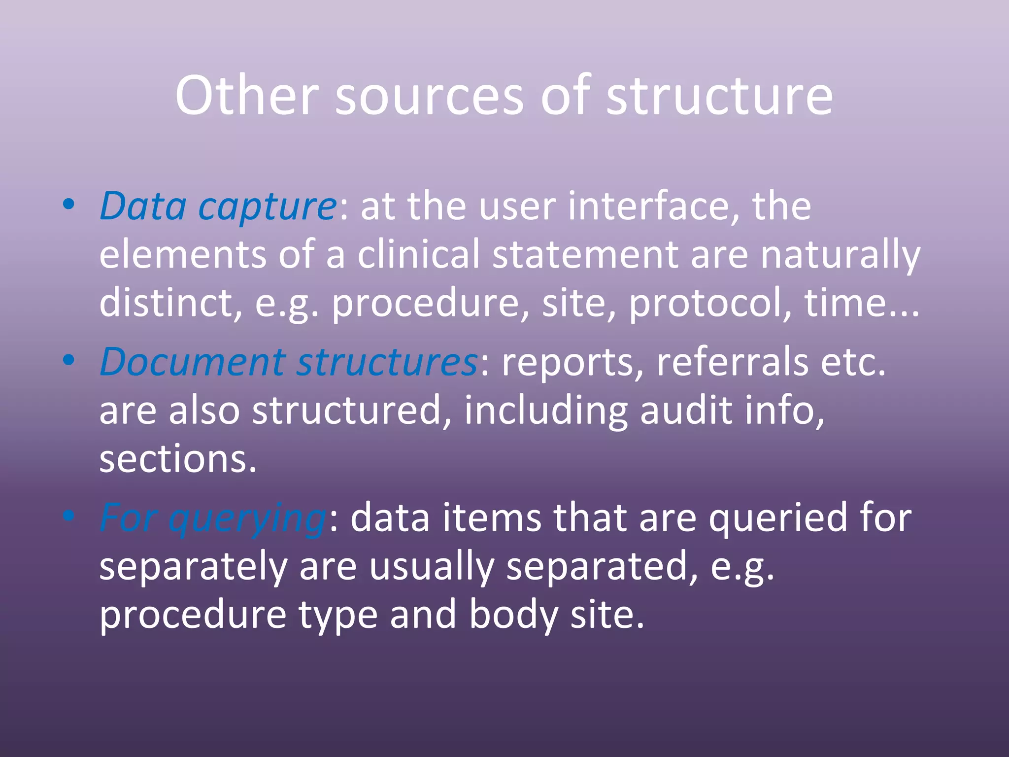Other sources of structure
• Data capture: at the user interface, the 
  elements of a clinical statement are naturally 
  distinct, e.g. procedure, site, protocol, time...
• Document structures: reports, referrals etc. 
  are also structured, including audit info, 
  sections.
• For querying: data items that are queried for 
  separately are usually separated, e.g. 
  procedure type and body site.
 