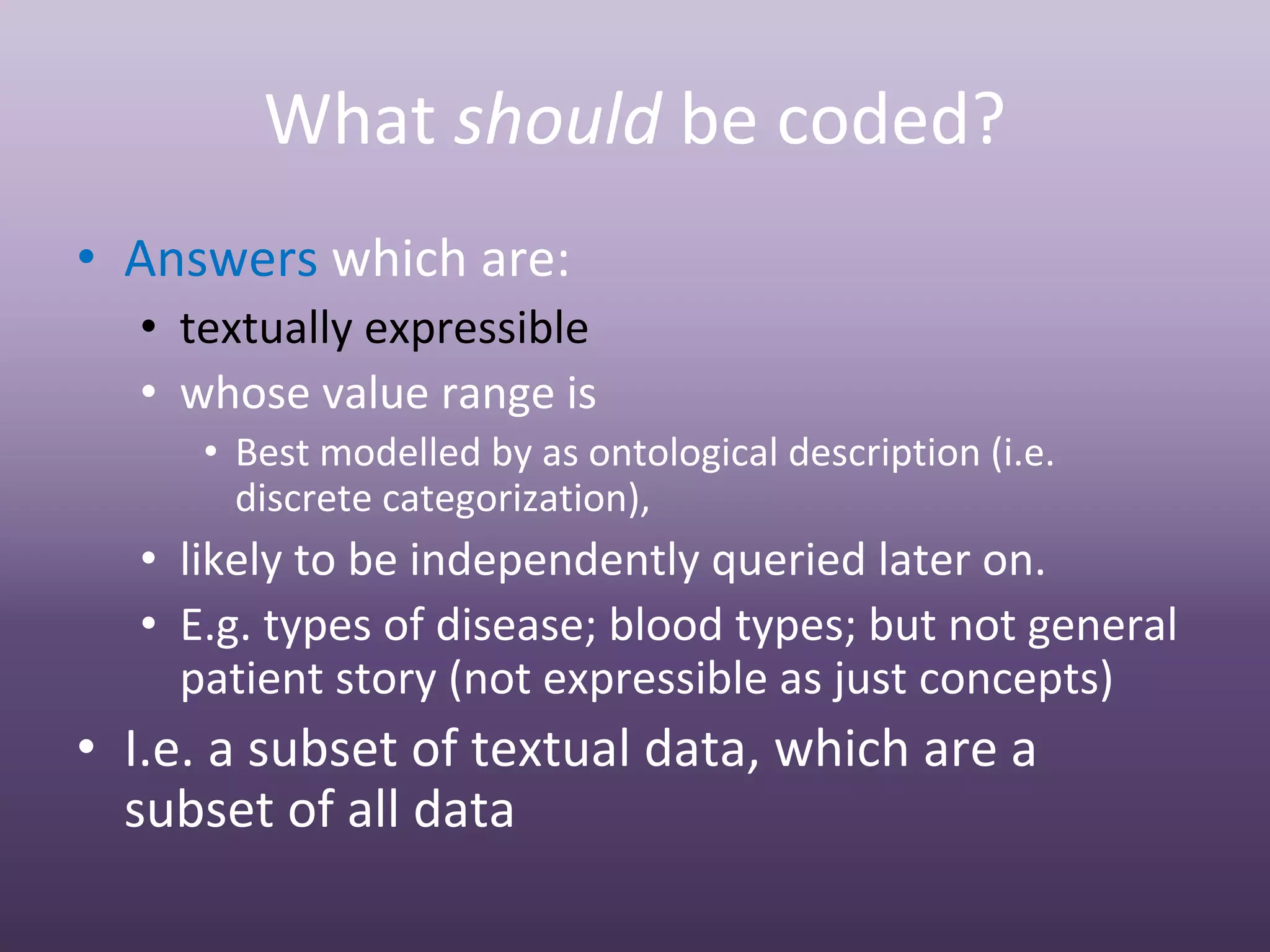 What should be coded?
• Answers which are:
  • textually expressible
  • whose value range is
     • Best modelled by as ontological description (i.e. 
       discrete categorization),
  • likely to be independently queried later on.
  • E.g. types of disease; blood types; but not general 
    patient story (not expressible as just concepts)
• I.e. a subset of textual data, which are a 
  subset of all data
 