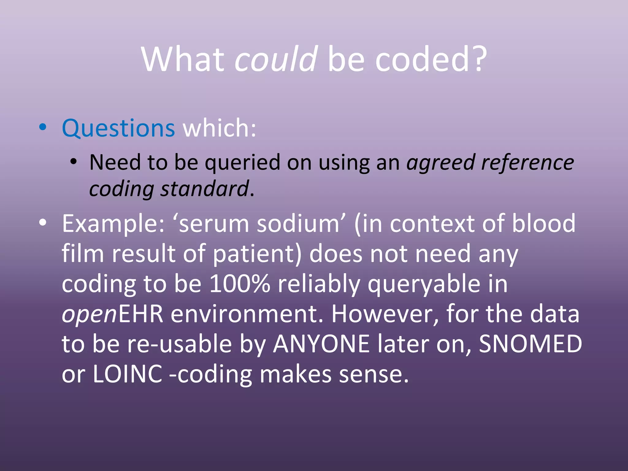 What could be coded?
• Questions which:
  • Need to be queried on using an agreed reference 
    coding standard.
• Example: ‘serum sodium’ (in context of blood 
  film result of patient) does not need any 
  coding to be 100% reliably queryable in 
  openEHR environment. However, for the data 
  to be re‐usable by ANYONE later on, SNOMED 
  or LOINC ‐coding makes sense.
 