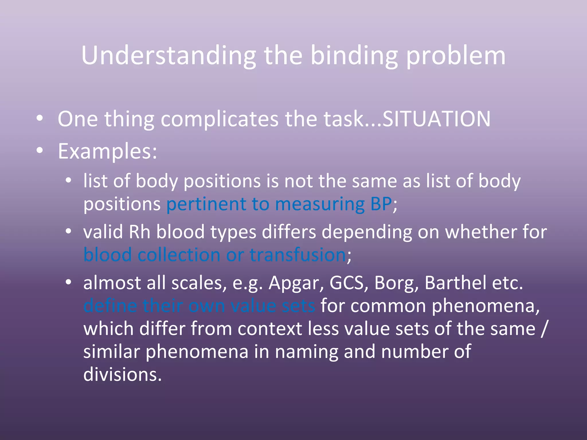 Understanding the binding problem

• One thing complicates the task...SITUATION
• Examples:
  • list of body positions is not the same as list of body 
    positions pertinent to measuring BP;
  • valid Rh blood types differs depending on whether for 
    blood collection or transfusion;
  • almost all scales, e.g. Apgar, GCS, Borg, Barthel etc. 
    define their own value sets for common phenomena, 
    which differ from context less value sets of the same / 
    similar phenomena in naming and number of 
    divisions.
 