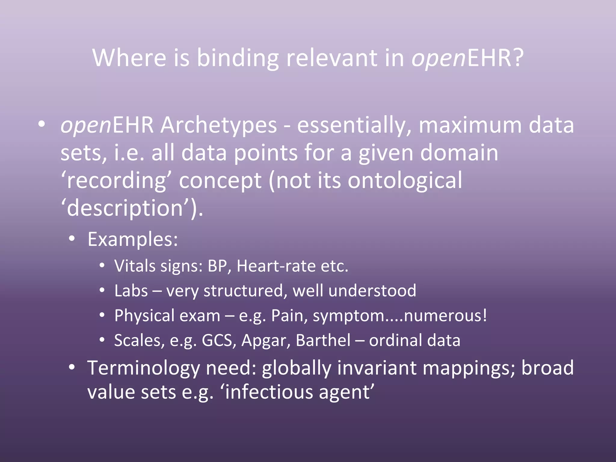 Where is binding relevant in openEHR?

• openEHR Archetypes ‐ essentially, maximum data 
  sets, i.e. all data points for a given domain 
  ‘recording’ concept (not its ontological 
  ‘description’).
  • Examples:
     •   Vitals signs: BP, Heart‐rate etc.
     •   Labs – very structured, well understood
     •   Physical exam – e.g. Pain, symptom....numerous!
     •   Scales, e.g. GCS, Apgar, Barthel – ordinal data
  • Terminology need: globally invariant mappings; broad 
    value sets e.g. ‘infectious agent’
 