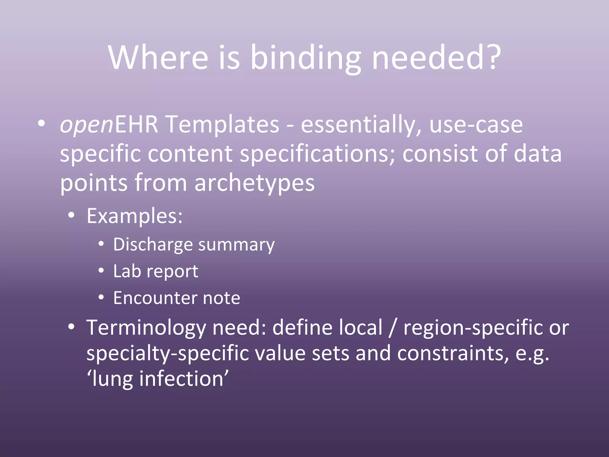 Where is binding needed?
• openEHR Templates ‐ essentially, use‐case 
  specific content specifications; consist of data 
  points from archetypes
  • Examples:
     • Discharge summary
     • Lab report
     • Encounter note
  • Terminology need: define local / region‐specific or 
    specialty‐specific value sets and constraints, e.g. 
    ‘lung infection’
 