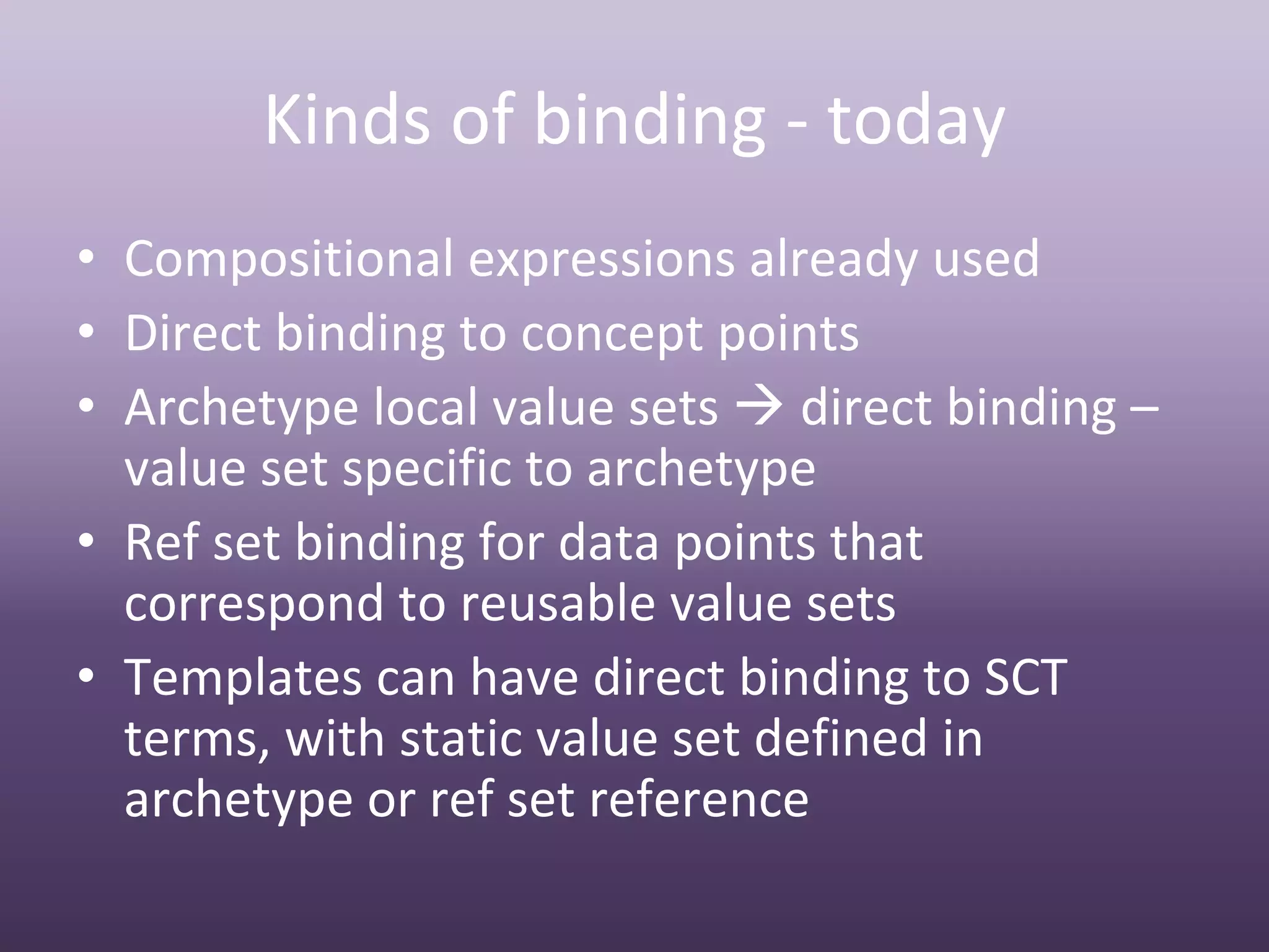 Kinds of binding ‐ today
• Compositional expressions already used
• Direct binding to concept points
• Archetype local value sets  direct binding –
  value set specific to archetype
• Ref set binding for data points that 
  correspond to reusable value sets
• Templates can have direct binding to SCT 
  terms, with static value set defined in 
  archetype or ref set reference
 