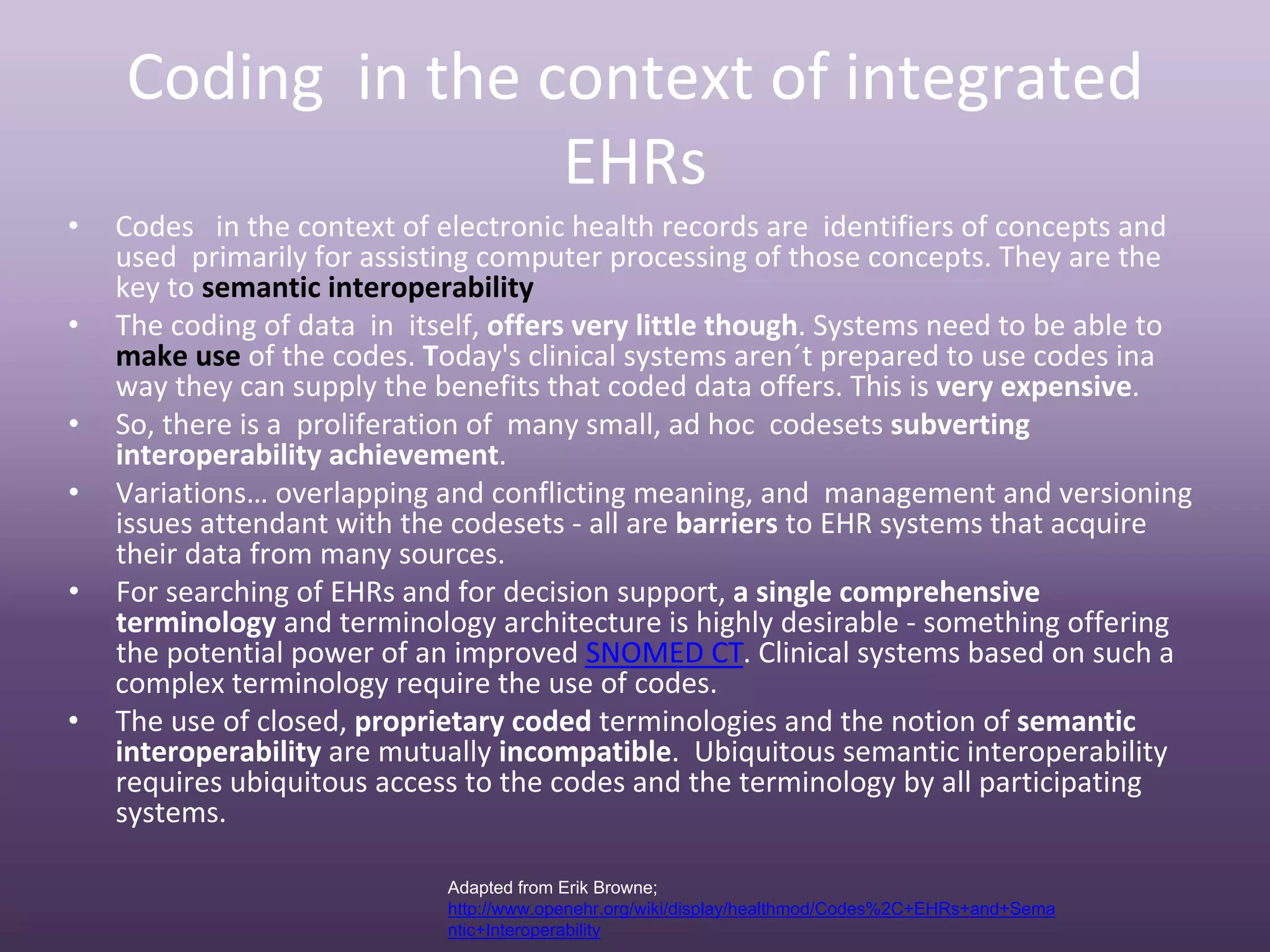 Coding  in the context of integrated 
                    EHRs
•   Codes   in the context of electronic health records are  identifiers of concepts and 
    used  primarily for assisting computer processing of those concepts. They are the 
    key to semantic interoperability 
•   The coding of data  in  itself, offers very little though. Systems need to be able to 
    make use of the codes. Today's clinical systems aren´t prepared to use codes ina 
    way they can supply the benefits that coded data offers. This is very expensive.
•   So, there is a  proliferation of  many small, ad hoc  codesets subverting 
    interoperability achievement. 
•   Variations… overlapping and conflicting meaning, and  management and versioning 
    issues attendant with the codesets ‐ all are barriers to EHR systems that acquire 
    their data from many sources.
•   For searching of EHRs and for decision support, a single comprehensive 
    terminology and terminology architecture is highly desirable ‐ something offering 
    the potential power of an improved SNOMED CT. Clinical systems based on such a 
    complex terminology require the use of codes.
•   The use of closed, proprietary coded terminologies and the notion of semantic 
    interoperability are mutually incompatible. Ubiquitous semantic interoperability 
    requires ubiquitous access to the codes and the terminology by all participating 
    systems.

                              Adapted from Erik Browne;
                              http://www.openehr.org/wiki/display/healthmod/Codes%2C+EHRs+and+Sema
                              ntic+Interoperability
 