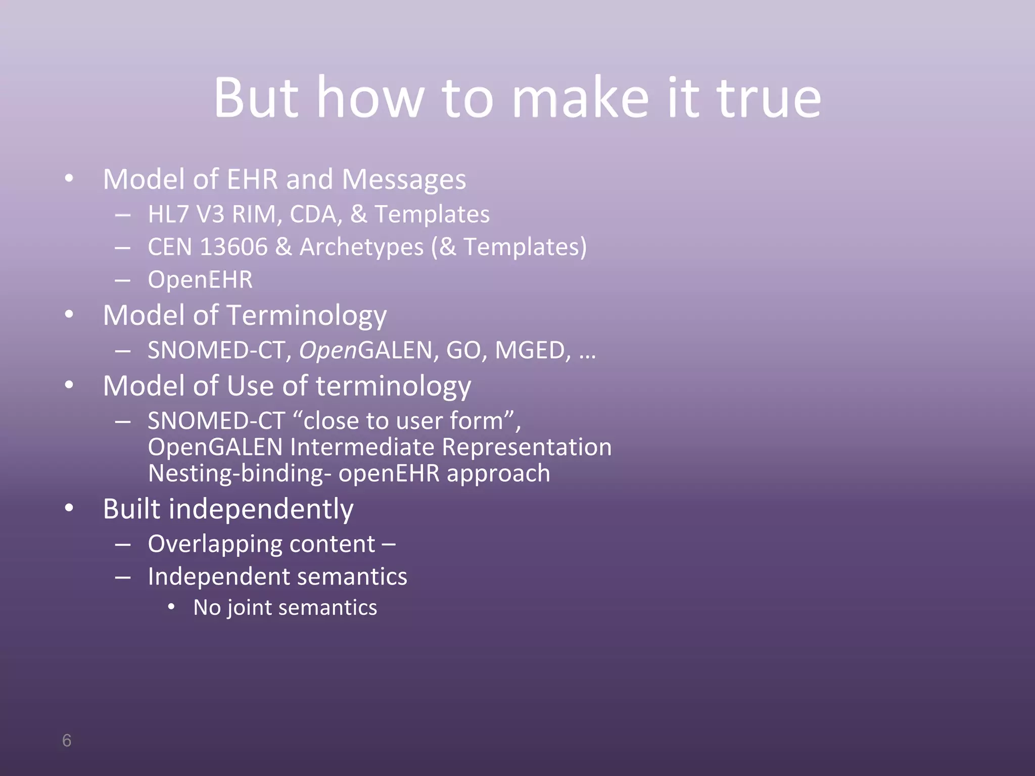 But how to make it true
• Model of EHR and Messages
    – HL7 V3 RIM, CDA, & Templates
    – CEN 13606 & Archetypes (& Templates)
    – OpenEHR
• Model of Terminology
    – SNOMED‐CT, OpenGALEN, GO, MGED, …
• Model of Use of terminology
    – SNOMED‐CT “close to user form”,
      OpenGALEN Intermediate Representation
      Nesting‐binding‐ openEHR approach
• Built independently
    – Overlapping content –
    – Independent semantics
        • No joint semantics




6
 