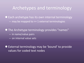 Archetypes and terminology
 Each archetype has its own internal terminology
   – may be mapped to >= 1 external terminologies


 The Archetype terminology provides “names”
   – in name/value pairs 
   – on internal value sets


 External terminology may be ‘bound’ to provide 
  values for coded text nodes
 