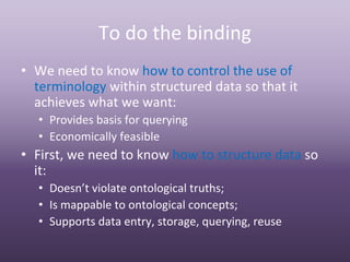 To do the binding 
• We need to know how to control the use of 
  terminology within structured data so that it 
  achieves what we want:
  • Provides basis for querying
  • Economically feasible
• First, we need to know how to structure data so 
  it:
  • Doesn’t violate ontological truths; 
  • Is mappable to ontological concepts;
  • Supports data entry, storage, querying, reuse
 