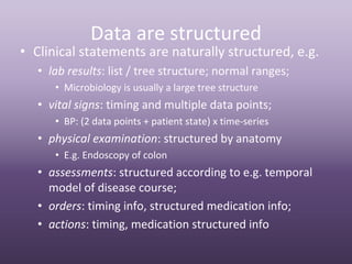 Data are structured
• Clinical statements are naturally structured, e.g.
   • lab results: list / tree structure; normal ranges;
      • Microbiology is usually a large tree structure
   • vital signs: timing and multiple data points;
      • BP: (2 data points + patient state) x time‐series
   • physical examination: structured by anatomy
      • E.g. Endoscopy of colon
   • assessments: structured according to e.g. temporal 
     model of disease course;
   • orders: timing info, structured medication info;
   • actions: timing, medication structured info
 