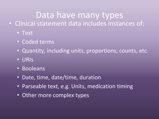 Data have many types
• Clinical statement data includes instances of:
  •   Text
  •   Coded terms
  •   Quantity, including units, proportions, counts, etc.
  •   URIs
  •   Booleans
  •   Date, time, date/time, duration
  •   Parseable text, e.g. Units, medication timing
  •   Other more complex types
 