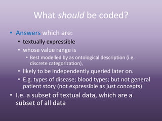 What should be coded?
• Answers which are:
  • textually expressible
  • whose value range is
     • Best modelled by as ontological description (i.e. 
       discrete categorization),
  • likely to be independently queried later on.
  • E.g. types of disease; blood types; but not general 
    patient story (not expressible as just concepts)
• I.e. a subset of textual data, which are a 
  subset of all data
 