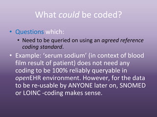 What could be coded?
• Questions which:
  • Need to be queried on using an agreed reference 
    coding standard.
• Example: ‘serum sodium’ (in context of blood 
  film result of patient) does not need any 
  coding to be 100% reliably queryable in 
  openEHR environment. However, for the data 
  to be re‐usable by ANYONE later on, SNOMED 
  or LOINC ‐coding makes sense.
 
