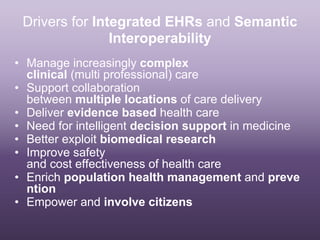 Drivers for Integrated EHRs and Semantic
                Interoperability
• Manage increasingly complex
  clinical (multi professional) care
• Support collaboration
  between multiple locations of care delivery
• Deliver evidence based health care
• Need for intelligent decision support in medicine
• Better exploit biomedical research
• Improve safety
  and cost effectiveness of health care
• Enrich population health management and preve
  ntion
• Empower and involve citizens
 