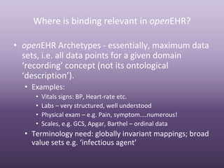 Where is binding relevant in openEHR?

• openEHR Archetypes ‐ essentially, maximum data 
  sets, i.e. all data points for a given domain 
  ‘recording’ concept (not its ontological 
  ‘description’).
  • Examples:
     •   Vitals signs: BP, Heart‐rate etc.
     •   Labs – very structured, well understood
     •   Physical exam – e.g. Pain, symptom....numerous!
     •   Scales, e.g. GCS, Apgar, Barthel – ordinal data
  • Terminology need: globally invariant mappings; broad 
    value sets e.g. ‘infectious agent’
 