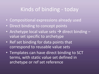 Kinds of binding ‐ today
• Compositional expressions already used
• Direct binding to concept points
• Archetype local value sets  direct binding –
  value set specific to archetype
• Ref set binding for data points that 
  correspond to reusable value sets
• Templates can have direct binding to SCT 
  terms, with static value set defined in 
  archetype or ref set reference
 