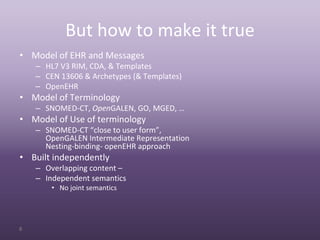 But how to make it true
• Model of EHR and Messages
    – HL7 V3 RIM, CDA, & Templates
    – CEN 13606 & Archetypes (& Templates)
    – OpenEHR
• Model of Terminology
    – SNOMED‐CT, OpenGALEN, GO, MGED, …
• Model of Use of terminology
    – SNOMED‐CT “close to user form”,
      OpenGALEN Intermediate Representation
      Nesting‐binding‐ openEHR approach
• Built independently
    – Overlapping content –
    – Independent semantics
        • No joint semantics




6
 