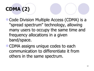 CDMA (2) Code Division Multiple Access (CDMA) is a "spread spectrum" technology, allowing many users to occupy the same time and frequency allocations in a given band/space.  CDMA assigns unique codes to each communication to differentiate it from others in the same spectrum. 