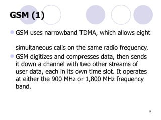 GSM (1) GSM uses narrowband TDMA, which allows eight  simultaneous calls on the same radio frequency. GSM digitizes and compresses data, then sends  it down a channel with two other streams of  user data, each in its own time slot. It operates at either the 900 MHz or 1,800 MHz frequency  band. 