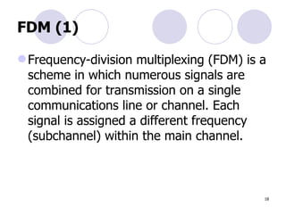 FDM (1) Frequency-division multiplexing (FDM) is a scheme in which numerous signals are  combined for transmission on a single  communications line or channel. Each  signal is assigned a different frequency  (subchannel) within the main channel. 