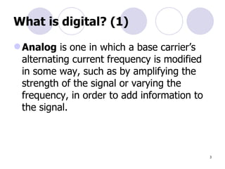 What is digital? (1) Analog  is one in which a base carrier’s alternating current frequency is modified in some way, such as by amplifying the strength of the signal or varying the frequency, in order to add information to the signal.  