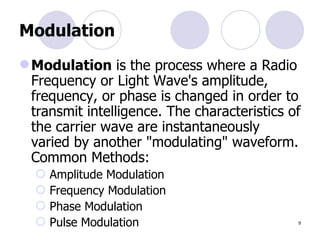 Modulation Modulation  is the process where a Radio Frequency or Light Wave's amplitude, frequency, or phase is changed in order to transmit intelligence. The characteristics of the carrier wave are instantaneously varied by another "modulating" waveform. Common Methods: Amplitude Modulation Frequency Modulation Phase Modulation Pulse Modulation  