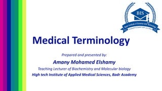 Medical Terminology
Prepared and presented by:
Amany Mohamed Elshamy
Teaching Lecturer of Biochemistry and Molecular biology
High tech Institute of Applied Medical Sciences, Badr Academy
 