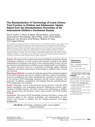 The Standardization of Terminology of Lower Urinary
Tract Function in Children and Adolescents: Update
Report from the Standardization Committee of the
International Children’s Continence Society
Paul F. Austin,*,† Stuart B. Bauer, Wendy Bower, Janet Chase,
Israel Franco,‡ Piet Hoebeke, Søren Rittig, Johan Vande Walle,§
Alexander von Gontard, Anne Wright,jj Stephen S. Yang
and Tryggve Neveus
From the Division of Urology, Washington University in St. Louis, St. Louis Children’s Hospital, St. Louis, Missouri (PFA),
Department of Urology, Children’s Hospital and Harvard Medical School, Boston, Massachusetts (SBB), Pediatrics
(Nephrology Section), Skejby University Hospital, Aarhus, Denmark (WB, SR), The Children’s Centre, Cabrini Hospital,
Melbourne, Australia (JC), New York Medical College, Valhalla, New York (IF), Pediatric Urology and Nephrology,
Gent University Hospital, Ghent, Belgium (PH, JVW), Department of Child and Adolescent Psychiatry, Saarland
University Hospital, Homburg, Germany (AvG), Pediatrics, Evelina Children’s Hospital, St Thomas’ Hospital, London,
England (AW), Division of Urology, Taipei Tzu Chi Hospital, The Buddhist Medical Foundation, New Taipei, and School
of Medicine, Buddhist Tzu Chi University, Hualien, Taiwan (SSY), and Section of Paediatric Nephrology, Department
of Women’s and Children’s Health, Uppsala University, Uppsala, Sweden (TN)
Purpose: The impact of the original International Children’s Continence Society
terminology document on lower urinary tract function resulted in the global
establishment of uniformity and clarity in the characterization of lower urinary
tract function and dysfunction in children across multiple health care disciplines.
The present document serves as a stand-alone terminology update reﬂecting
reﬁnement and current advancement of knowledge on pediatric lower urinary
tract function.
Materials and Methods: A variety of worldwide experts from multiple disciplines
in the ICCS leadership who care for children with lower urinary tract dysfunc-
tion were assembled as part of the standardization committee. A critical review
of the previous ICCS terminology document and the current literature was
performed. In addition, contributions and feedback from the multidisciplinary
ICCS membership were solicited.
Results: Following a review of the literature during the last 7 years the ICCS
experts assembled a new terminology document reﬂecting the current under-
standing of bladder function and lower urinary tract dysfunction in children
using resources from the literature review, expert opinion and ICCS member
feedback.
Conclusions: The present ICCS terminology document provides a current and
consensus update to the evolving terminology and understanding of lower
urinary tract function in children. For the complete document visit http://
jurology.com/.
Key Words: terminology, consensus, child, urinary bladder,
urination disorders
Abbreviations
and Acronyms
ICCS ¼ International Children’s
Continence Society
LUT ¼ lower urinary tract
Accepted for publication January 28, 2014.
The complete report is available at http://
jurology.com/.
* Correspondence: Pediatric Urology,
Washington University School of Medicine, 4990
Children’s Place, Suite 1120, Campus Box 8242,
Saint Louis, Missouri 63110-1077 (telephone:
314-454-6034; e-mail: austinp@wustl.edu).
† Financial interest and/or other relationship
with Allergan and Warner-Chilcott.
‡ Financial interest and/or other relationship
with Astellas and Allergan.
§ Financial interest and/or other relationship
with Astellas and Ferring.
jj Financial interest and/or other relationship
with Ferring Pharmaceuticals.
0022-5347/14/1916-1863/0
THE JOURNAL OF UROLOGY®
© 2014 by AMERICAN UROLOGICAL ASSOCIATION EDUCATION AND RESEARCH, INC.
http://dx.doi.org/10.1016/j.juro.2014.01.110
Vol. 191, 1863-1865, June 2014
Printed in U.S.A.
www.jurology.com j 1863
 