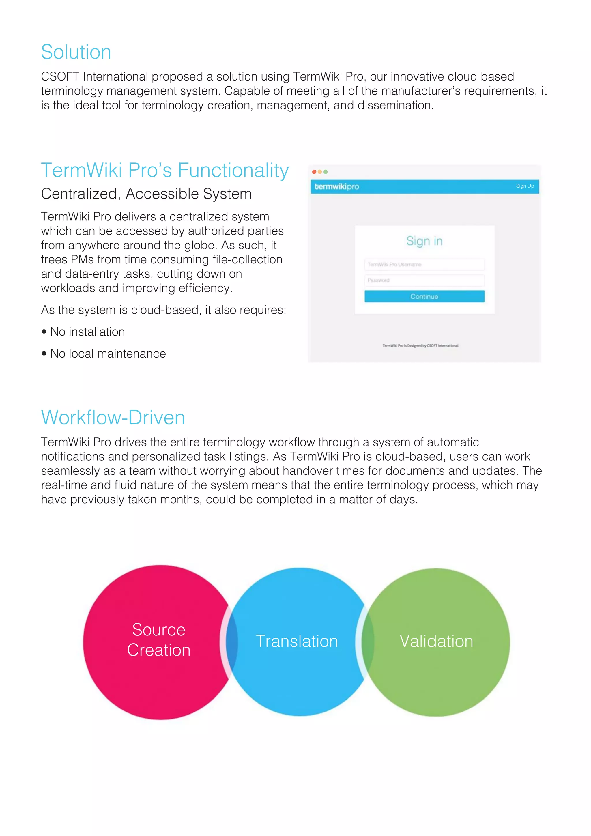 Solution
CSOFT International proposed a solution using TermWiki Pro, our innovative cloud based
terminology management system. Capable of meeting all of the manufacturer’s requirements, it
is the ideal tool for terminology creation, management, and dissemination.
TermWiki Pro’s Functionality
Centralized, Accessible System
TermWiki Pro delivers a centralized systemTermWiki Pro delivers a centralized system
which can be accessed by authorized parties
from anywhere around the globe. As such, it
frees PMs from time consuming file-collection
and data-entry tasks, cutting down on
workloads and improving efficiency.
As the system is cloud-based, it also requires:
• No installation• No installation
• No local maintenance
Workflow-Driven
TermWiki Pro drives the entire terminology workflow through a system of automatic
notifications and personalized task listings. As TermWiki Pro is cloud-based, users can work
seamlessly as a team without worrying about handover times for documents and updates. The
real-time and fluid nature of the system means that the entire terminology process, which may
have previously taken months, could be completed in a matter of days.
Source
Creation
Translation Validation
Sign Up
 