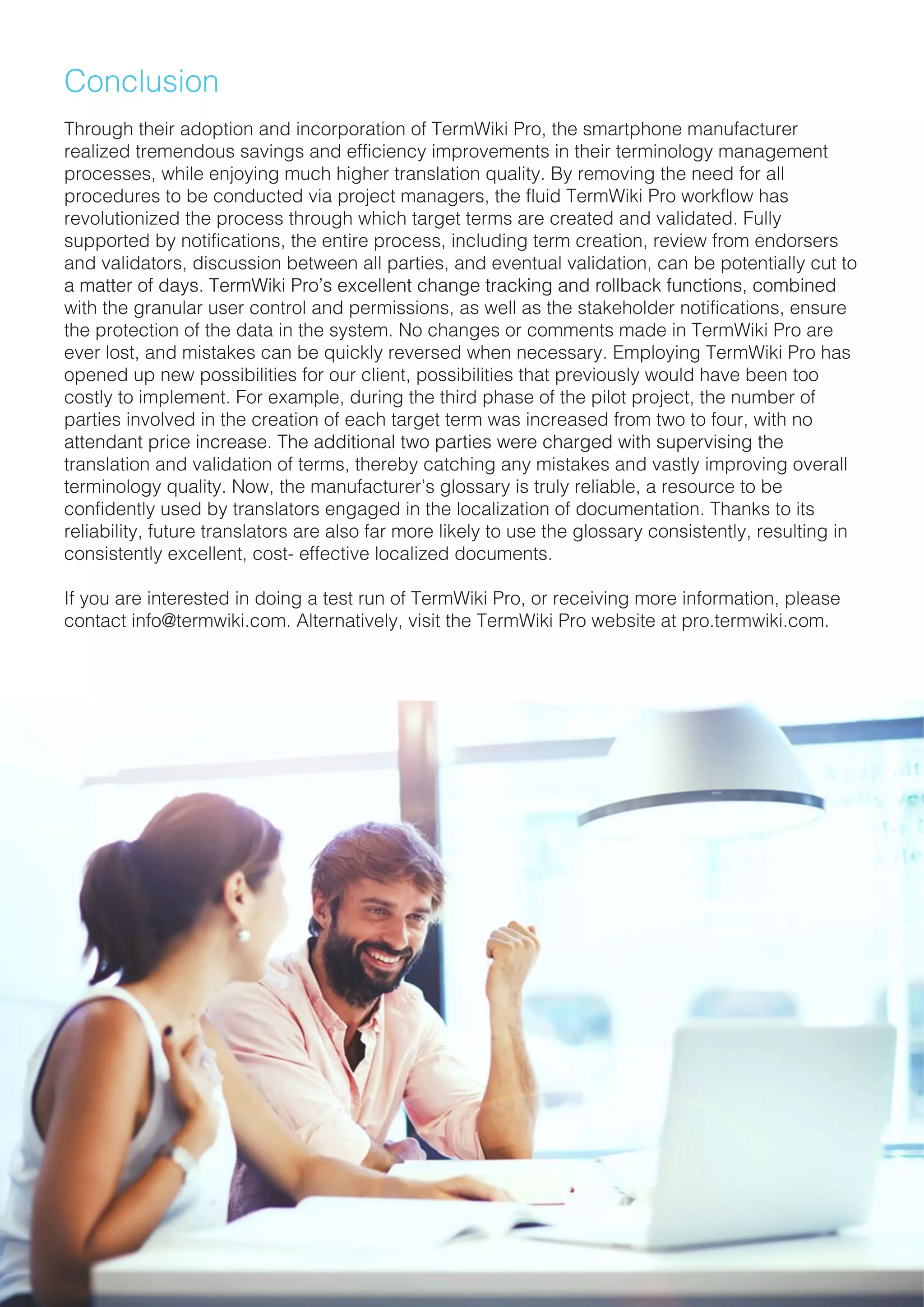 Conclusion
Through their adoption and incorporation of TermWiki Pro, the smartphone manufacturerThrough their adoption and incorporation of TermWiki Pro, the smartphone manufacturer
realized tremendous savings and efficiency improvements in their terminology management
processes, while enjoying much higher translation quality. By removing the need for all
procedures to be conducted via project managers, the fluid TermWiki Pro workflow has
revolutionized the process through which target terms are created and validated. Fully
supported by notifications, the entire process, including term creation, review from endorsers
and validators, discussion between all parties, and eventual validation, can be potentially cut to
a matter of days. TermWiki Pro’s excellent change tracking and rollback functions, combineda matter of days. TermWiki Pro’s excellent change tracking and rollback functions, combined
with the granular user control and permissions, as well as the stakeholder notifications, ensure
the protection of the data in the system. No changes or comments made in TermWiki Pro are
ever lost, and mistakes can be quickly reversed when necessary. Employing TermWiki Pro has
opened up new possibilities for our client, possibilities that previously would have been too
costly to implement. For example, during the third phase of the pilot project, the number of
parties involved in the creation of each target term was increased from two to four, with no
attendant price increase. The additional two parties were charged with supervising theattendant price increase. The additional two parties were charged with supervising the
translation and validation of terms, thereby catching any mistakes and vastly improving overall
terminology quality. Now, the manufacturer’s glossary is truly reliable, a resource to be
confidently used by translators engaged in the localization of documentation. Thanks to its
reliability, future translators are also far more likely to use the glossary consistently, resulting in
consistently excellent, cost- effective localized documents.
If you are interested in doing a test run of TermWiki Pro, or receiving more information, please
contact info@termwiki.com. Alternatively, visit the TermWiki Pro website at pro.termwiki.com.
 