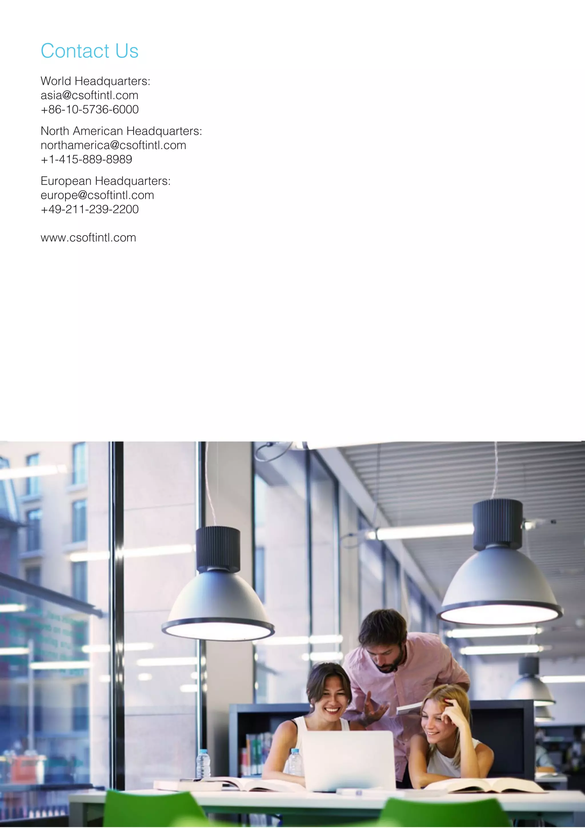 Contact Us
World Headquarters:
asia@csoftintl.com
+86-10-5736-6000
North American Headquarters:
northamerica@csoftintl.com
+1-415-889-8989+1-415-889-8989
European Headquarters:
europe@csoftintl.com
+49-211-239-2200
www.csoftintl.com
 
