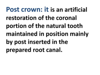 Post crown: it is an artificial
restoration of the coronal
portion of the natural tooth
maintained in position mainly
by post inserted in the
prepared root canal.
 