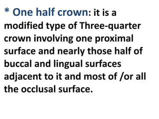 * One half crown: it is a
modified type of Three-quarter
crown involving one proximal
surface and nearly those half of
buccal and lingual surfaces
adjacent to it and most of /or all
the occlusal surface.
 
