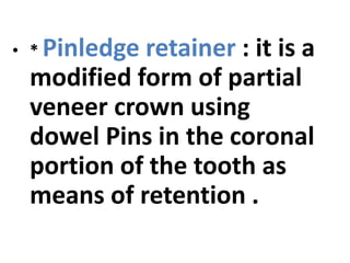 • * Pinledge retainer : it is a
modified form of partial
veneer crown using
dowel Pins in the coronal
portion of the tooth as
means of retention .
 