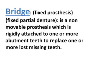Bridge: (fixed prosthesis)
(fixed partial denture): is a non
movable prosthesis which is
rigidly attached to one or more
abutment teeth to replace one or
more lost missing teeth.
 